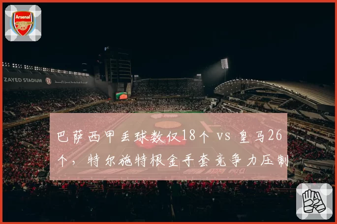 巴萨西甲丢球数仅18个 vs 皇马26个，特尔施特根金手套竞争力压制库尔图瓦