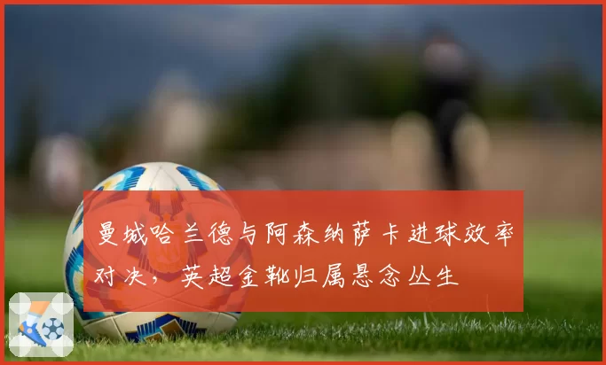 曼城哈兰德与阿森纳萨卡进球效率对决，英超金靴归属悬念丛生