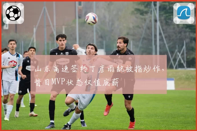 山东高速签约丁彦雨航被指炒作，昔日MVP状态仅值底薪