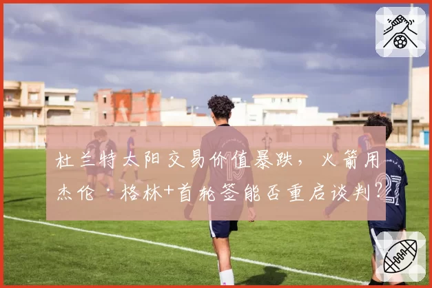 杜兰特太阳交易价值暴跌，火箭用杰伦·格林+首轮签能否重启谈判？