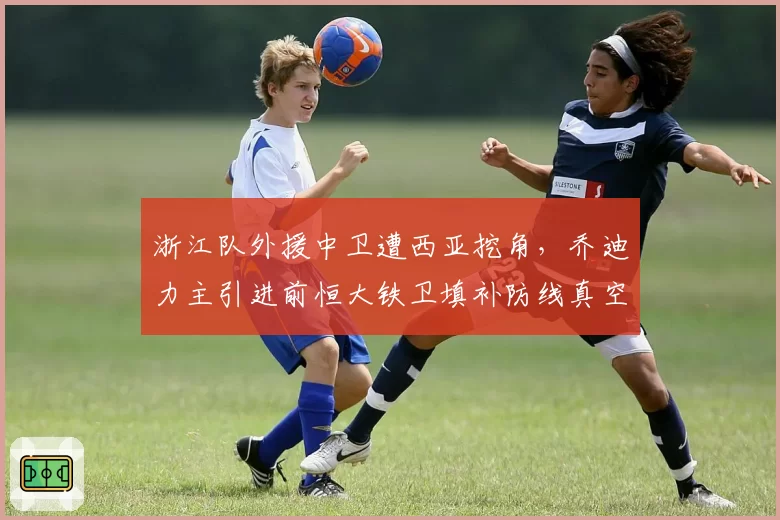 浙江队外援中卫遭西亚挖角，乔迪力主引进前恒大铁卫填补防线真空