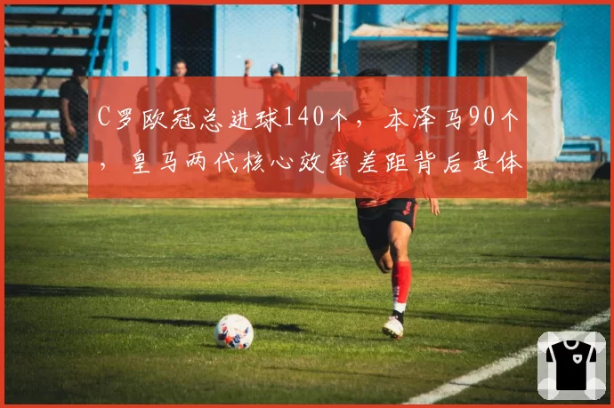 C罗欧冠总进球140个，本泽马90个，皇马两代核心效率差距背后是体系变迁