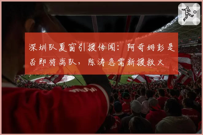 深圳队夏窗引援传闻:阿奇姆彭是否即将离队,陈涛急需新援救火