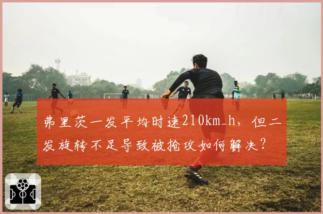 弗里茨一发平均时速210km_h，但二发旋转不足导致被抢攻如何解决？