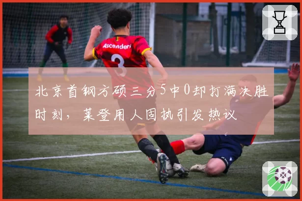 北京首钢方硕三分5中0却打满决胜时刻，莱登用人固执引发热议