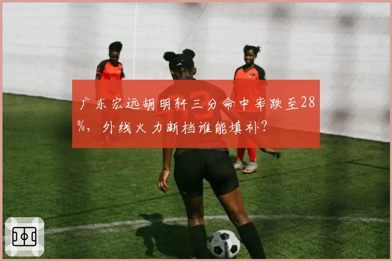广东宏远胡明轩三分命中率跌至28%，外线火力断档谁能填补？