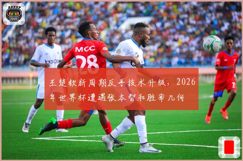 王楚钦新周期反手技术升级，2026年世界杯遭遇张本智和胜率几何