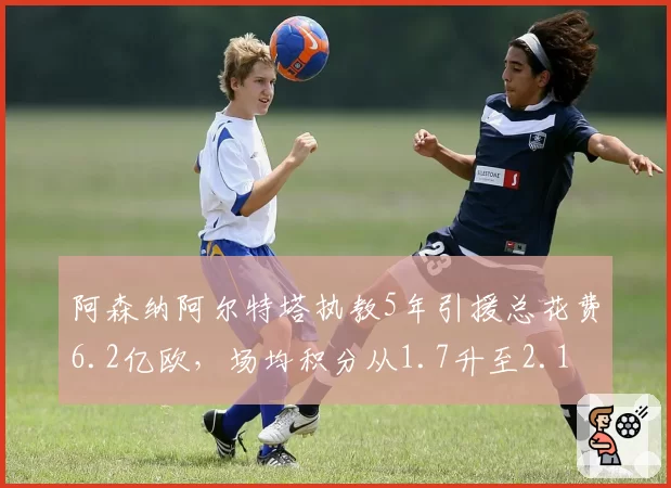 阿森纳阿尔特塔执教5年引援总花费6.2亿欧，场均积分从1.7升至2.1