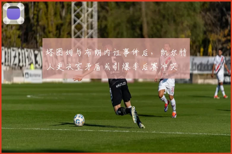 塔图姆与布朗内讧事件后，凯尔特人更衣室矛盾或引爆季后赛冲突