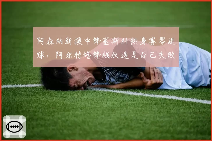 阿森纳新援中锋塞斯科热身赛零进球，阿尔特塔锋线改造是否已失败？