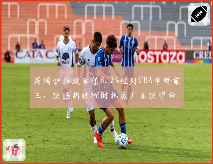 周琦护框效率值8.2%位列CBA中锋前三，防挡拆收缩时机成广东防守命门