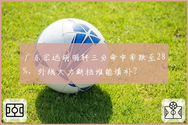 广东宏远胡明轩三分命中率跌至28%，外线火力断档谁能填补？