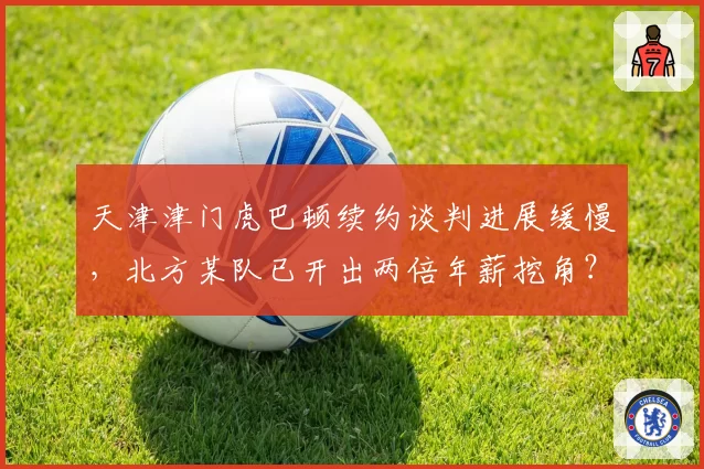 天津津门虎巴顿续约谈判进展缓慢，北方某队已开出两倍年薪挖角？