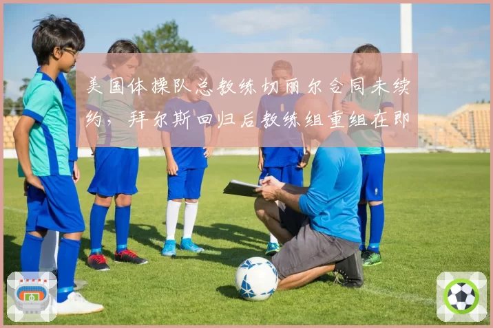 美国体操队总教练切丽尔合同未续约，拜尔斯回归后教练组重组在即？