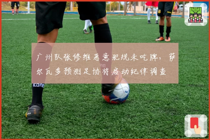 广州队张修维恶意犯规未吃牌，萨尔瓦多预测足协将启动纪律调查