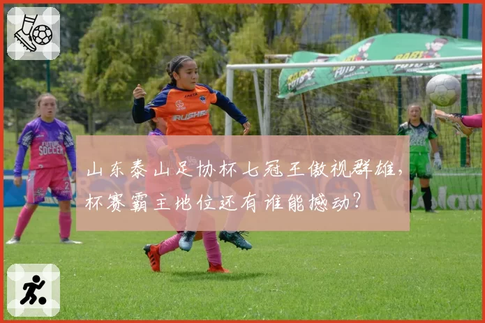山东泰山足协杯七冠王傲视群雄，杯赛霸主地位还有谁能撼动？