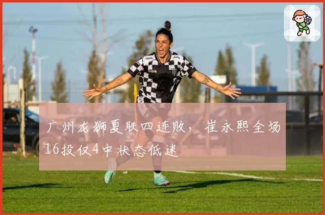 广州龙狮夏联四连败，崔永熙全场16投仅4中状态低迷