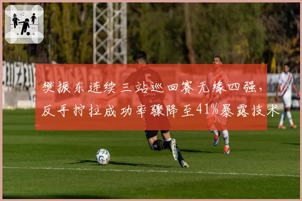 樊振东连续三站巡回赛无缘四强，反手拧拉成功率骤降至41%暴露技术瓶颈