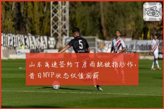 山东高速签约丁彦雨航被指炒作，昔日MVP状态仅值底薪