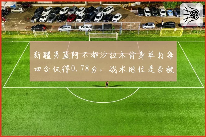 新疆男篮阿不都沙拉木背身单打每回合仅得0.78分,战术地位是否被高估?