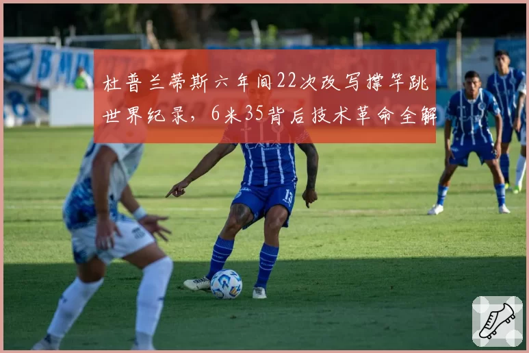 杜普兰蒂斯六年间22次改写撑竿跳世界纪录，6米35背后技术革命全解析