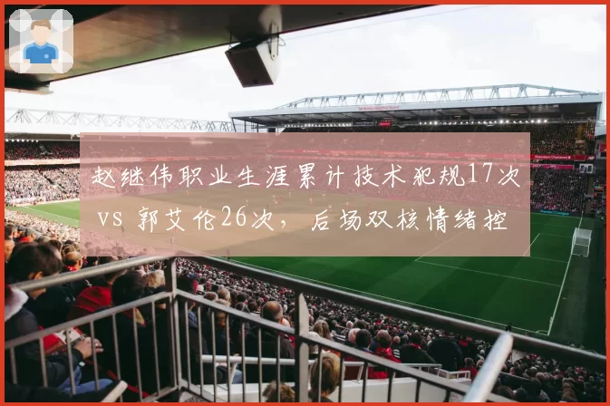 赵继伟职业生涯累计技术犯规17次 vs 郭艾伦26次，后场双核情绪控制对比