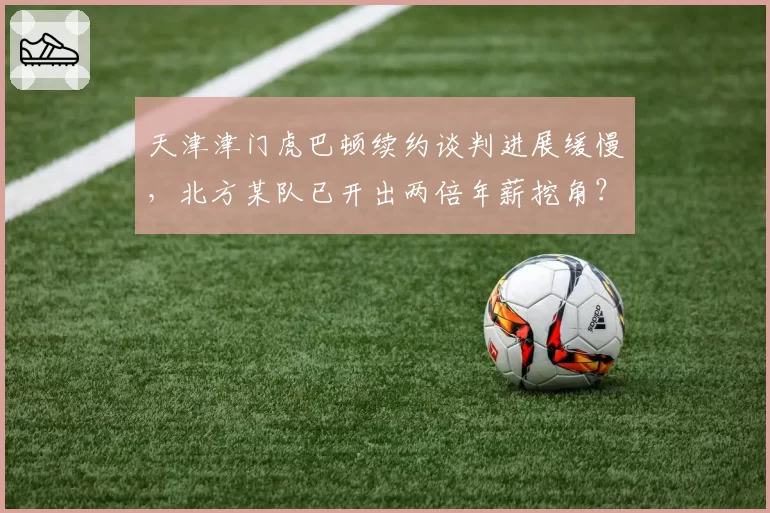 天津津门虎巴顿续约谈判进展缓慢，北方某队已开出两倍年薪挖角？