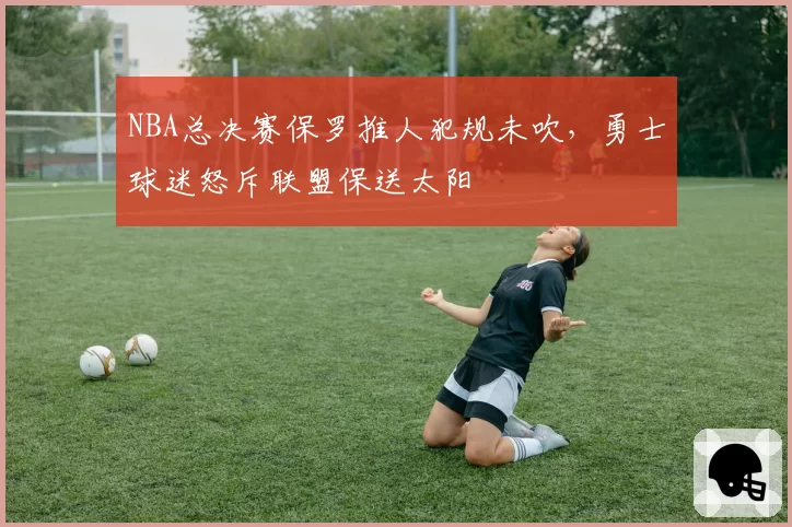 NBA总决赛保罗推人犯规未吹，勇士球迷怒斥联盟保送太阳