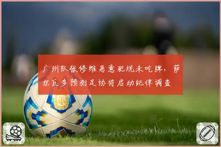 广州队张修维恶意犯规未吃牌，萨尔瓦多预测足协将启动纪律调查