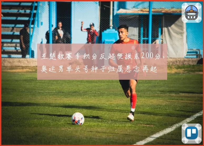 王楚钦赛季积分反超樊振东200分，奥运男单头号种子归属悬念再起