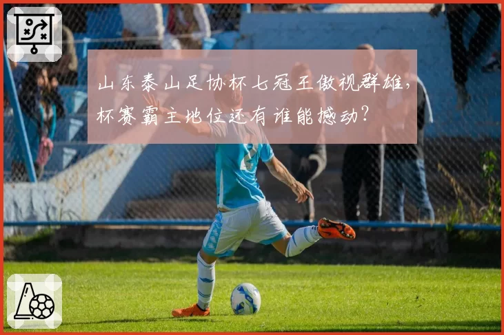 山东泰山足协杯七冠王傲视群雄，杯赛霸主地位还有谁能撼动？