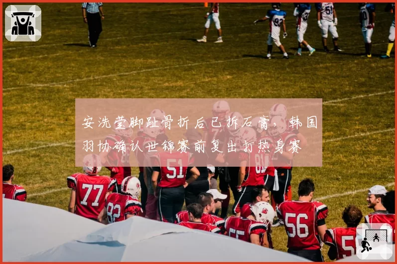 安洗莹脚趾骨折后已拆石膏，韩国羽协确认世锦赛前复出打热身赛