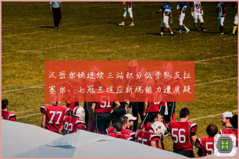 汉密尔顿连续三站积分低于队友拉塞尔，七冠王适应新规能力遭质疑