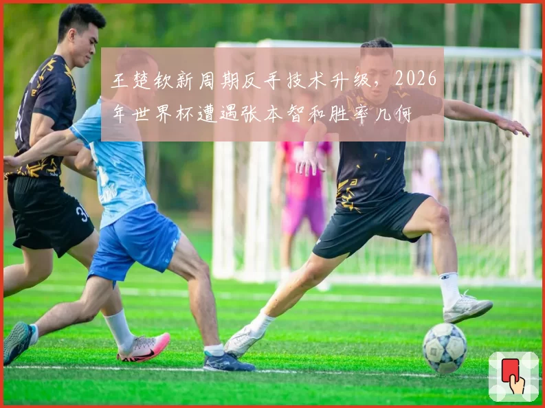 王楚钦新周期反手技术升级，2026年世界杯遭遇张本智和胜率几何
