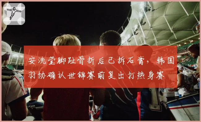 安洗莹脚趾骨折后已拆石膏，韩国羽协确认世锦赛前复出打热身赛