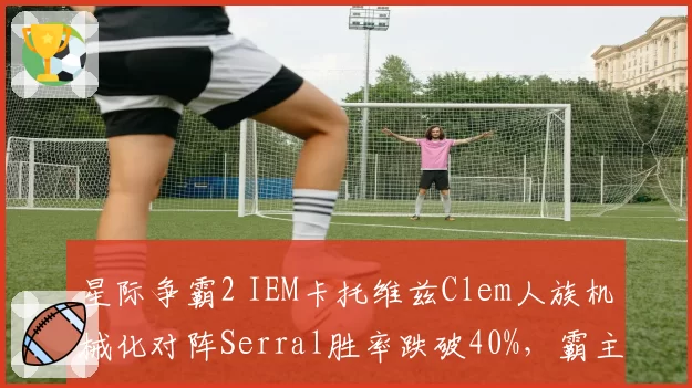 星际争霸2 IEM卡托维兹Clem人族机械化对阵Serral胜率跌破40%，霸主地位动摇