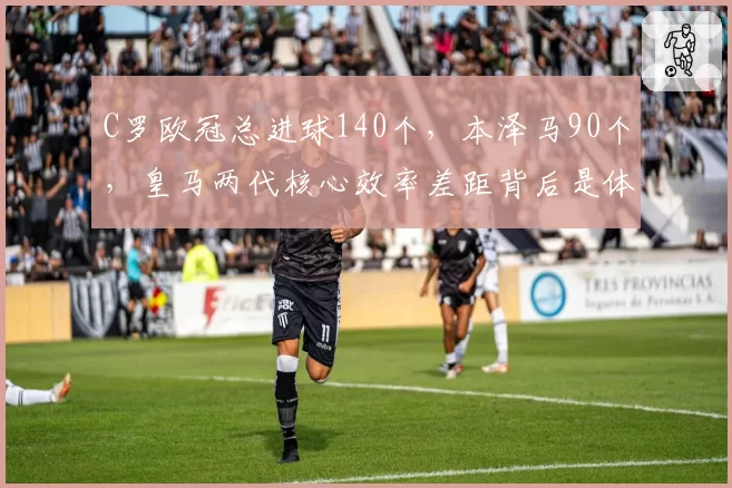 C罗欧冠总进球140个，本泽马90个，皇马两代核心效率差距背后是体系变迁