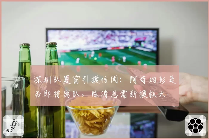 深圳队夏窗引援传闻:阿奇姆彭是否即将离队,陈涛急需新援救火