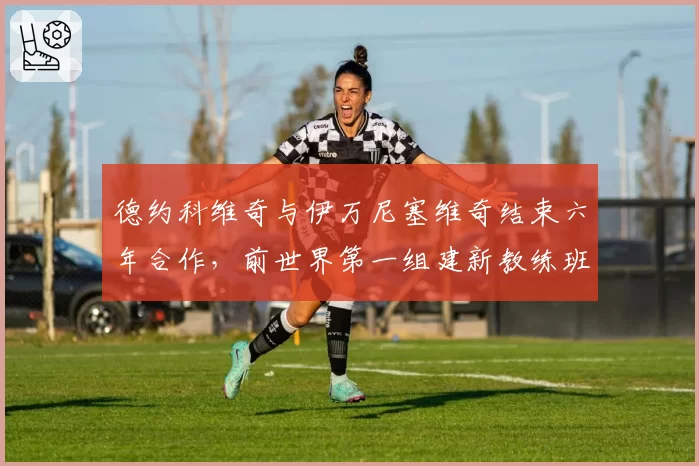 德约科维奇与伊万尼塞维奇结束六年合作，前世界第一组建新教练班子
