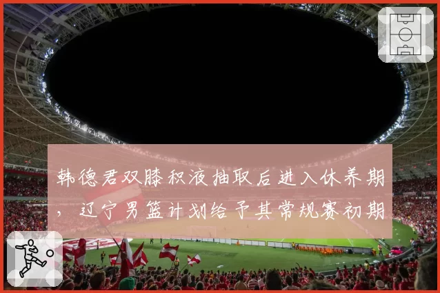 韩德君双膝积液抽取后进入休养期，辽宁男篮计划给予其常规赛初期轮休