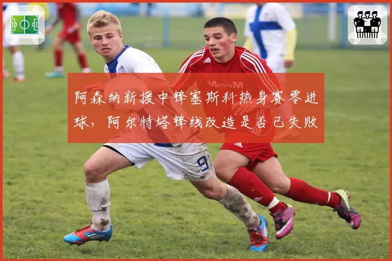 阿森纳新援中锋塞斯科热身赛零进球，阿尔特塔锋线改造是否已失败？