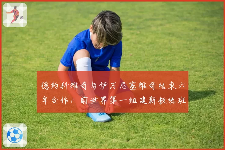 德约科维奇与伊万尼塞维奇结束六年合作,前世界第一组建新教练班子
