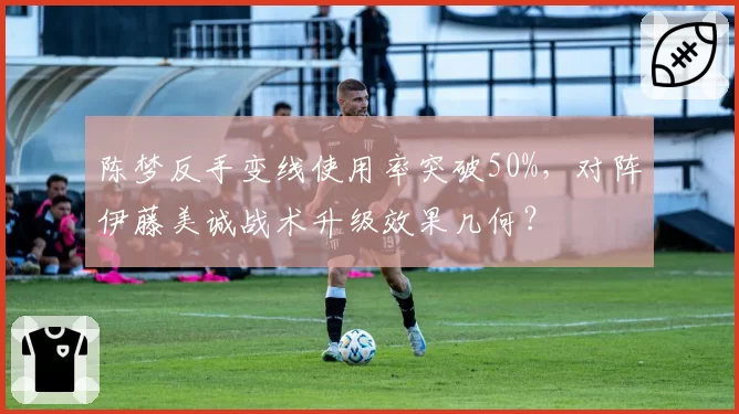 陈梦反手变线使用率突破50%，对阵伊藤美诚战术升级效果几何？