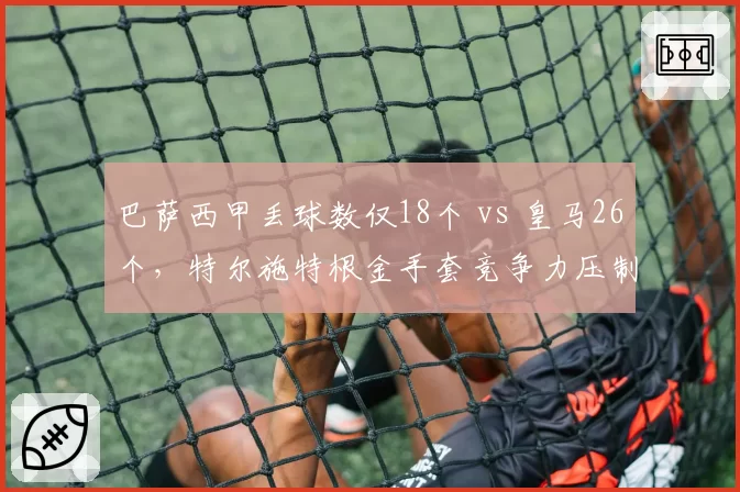 巴萨西甲丢球数仅18个 vs 皇马26个，特尔施特根金手套竞争力压制库尔图瓦
