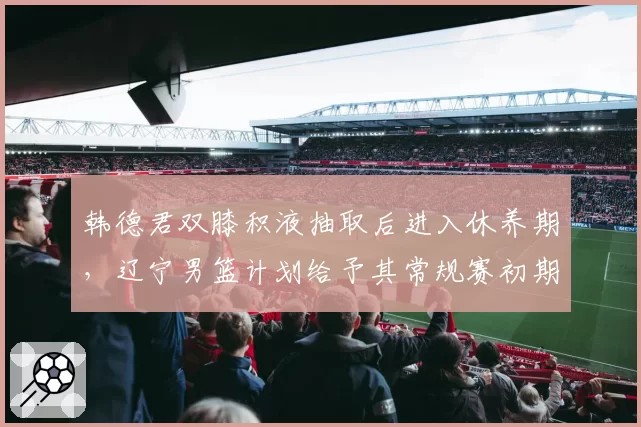 韩德君双膝积液抽取后进入休养期，辽宁男篮计划给予其常规赛初期轮休