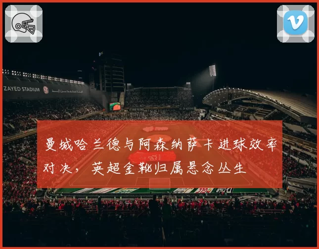 曼城哈兰德与阿森纳萨卡进球效率对决，英超金靴归属悬念丛生